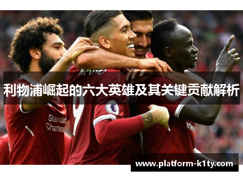 利物浦崛起的六大英雄及其关键贡献解析