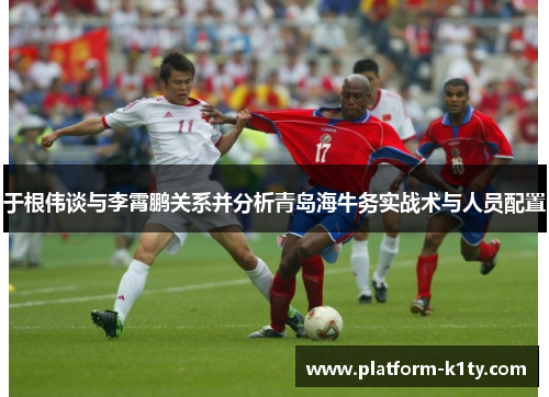 于根伟谈与李霄鹏关系并分析青岛海牛务实战术与人员配置