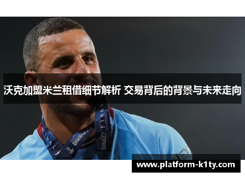 沃克加盟米兰租借细节解析 交易背后的背景与未来走向